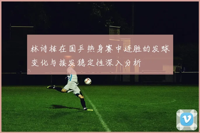 林诗栋在国乒热身赛中连胜的发球变化与接发稳定性深入分析